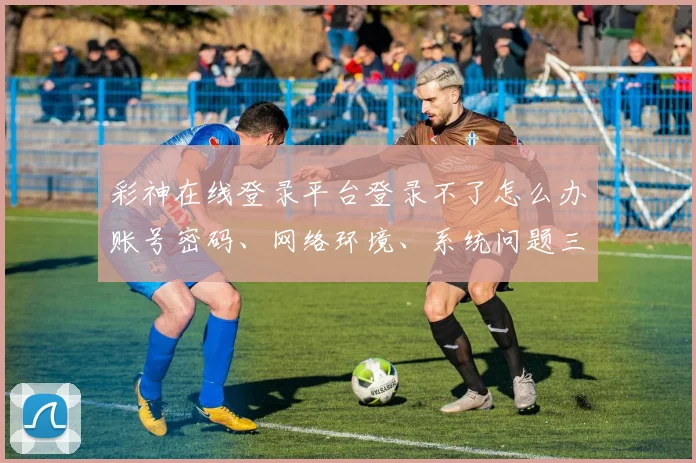 彩神在线登录平台登录不了怎么办账号密码、网络环境、系统问题三步排查，轻松解决