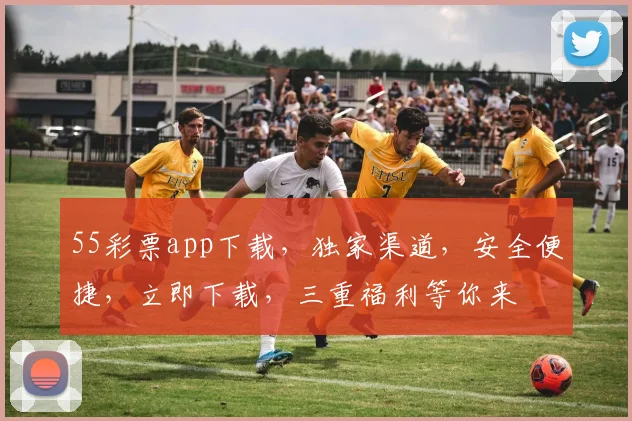 55彩票app下载，独家渠道，安全便捷，立即下载，三重福利等你来