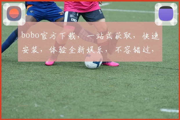 bobo官方下载，一站式获取，快速安装，体验全新娱乐，不容错过，必看